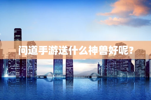 问道手游送什么神兽好呢？