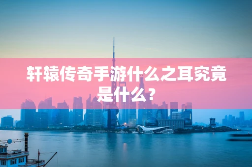 轩辕传奇手游什么之耳究竟是什么？