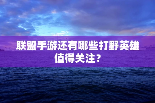 联盟手游还有哪些打野英雄值得关注？
