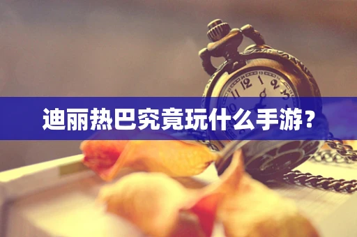 迪丽热巴究竟玩什么手游？