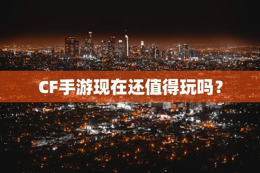 CF手游现在还值得玩吗？