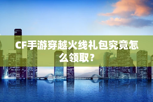 CF手游穿越火线礼包究竟怎么领取？