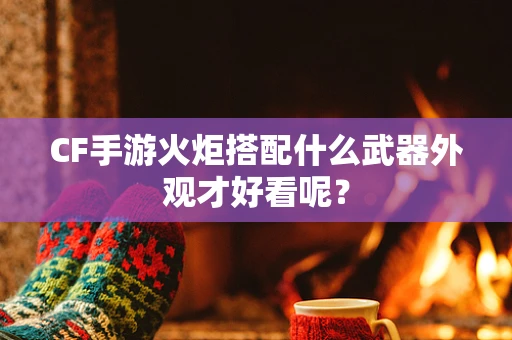 CF手游火炬搭配什么武器外观才好看呢？
