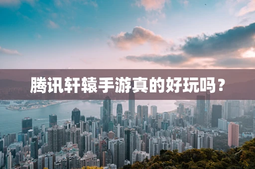 腾讯轩辕手游真的好玩吗？